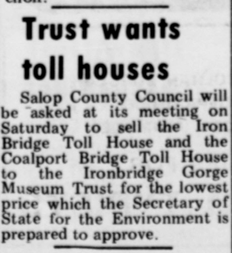 “Trust wants toll houses” reports this Shropshire Star cutting from 27 March 1974, in which Salop County Council was asked to sell its toll houses to the Museum Trust. Notably, both the Iron Bridge and Coalport Bridge toll houses were offered together to the Ironbridge Gorge Museum Trust in this one deal.